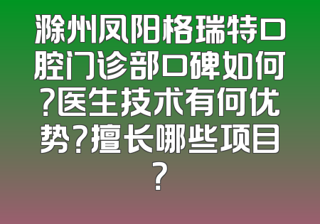 滁州凤阳格瑞特口腔门诊部口碑如何？医生技术有何优势？擅长哪些项目？