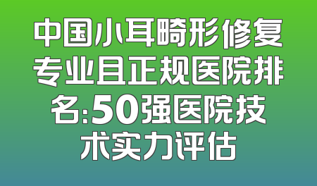 中国小耳畸形修复专业且正规医院排名：50强医院技术实力评估