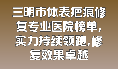三明市体表疤痕修复专业医院榜单，实力持续领跑，修复效果卓越