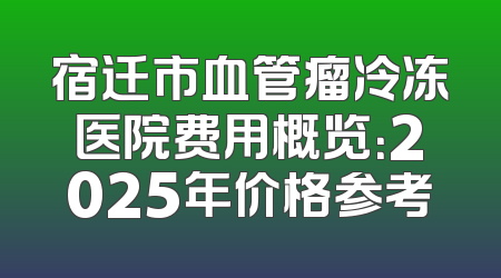 宿迁市血管瘤冷冻医院费用概览：2025年价格参考