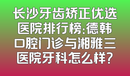 长沙牙齿矫正优选医院排行榜：德韩口腔门诊与湘雅三医院牙科怎么样？