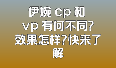 伊婉 cp 和 vp 有何不同？效果怎样？快来了解