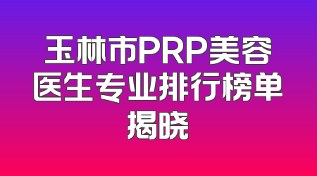 玉林市PRP美容医生专业排行榜单揭晓