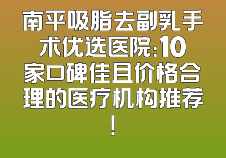 南平吸脂去副乳手术优选医院：10家口碑佳且价格合理的医疗机构推荐！
