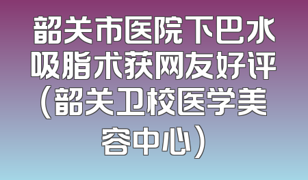 韶关市医院下巴水吸脂术获网友好评（韶关卫校医学美容中心）