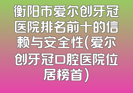 衡阳市爱尔创牙冠医院排名前十的信赖与安全性（爱尔创牙冠口腔医院位居榜首）
