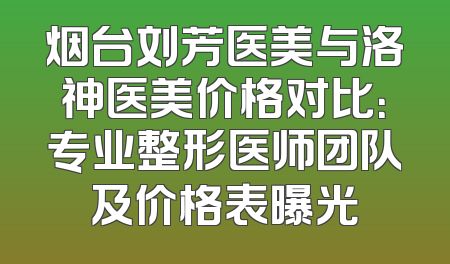 烟台刘芳医美与洛神医美价格对比：专业整形医师团队及价格表曝光