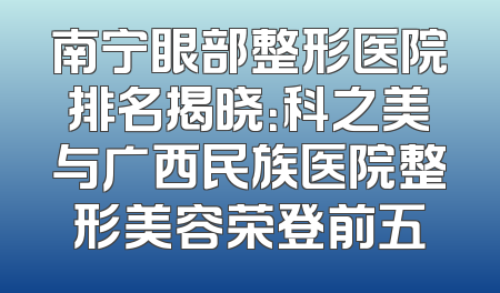 南宁眼部整形医院排名揭晓：科之美与广西民族医院整形美容荣登前五