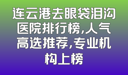 连云港去眼袋泪沟医院排行榜，人气高选推荐，专业机构上榜