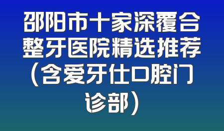邵阳市十家深覆合整牙医院精选推荐（含爱牙仕口腔门诊部）
