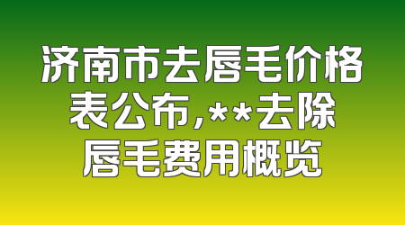 济南市去唇毛价格表公布，**去除唇毛费用概览