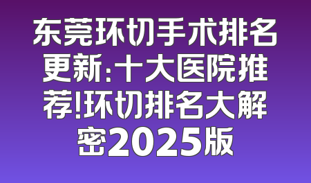 东莞环切手术排名更新：十大医院推荐！环切排名大解密2025版