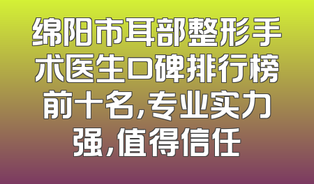 绵阳市耳部整形手术医生口碑排行榜前十名，专业实力强，值得信任