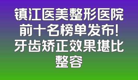 镇江医美整形医院前十名榜单发布！牙齿矫正效果堪比整容