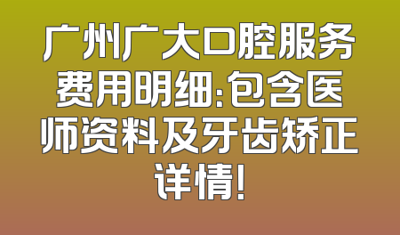 广州广大口腔服务费用明细：包含医师资料及牙齿矫正详情！