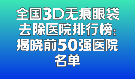 全国3D无痕眼袋去除医院排行榜：揭晓前50强医院名单