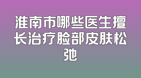 淮南市哪些医生擅长治疗脸部皮肤松弛