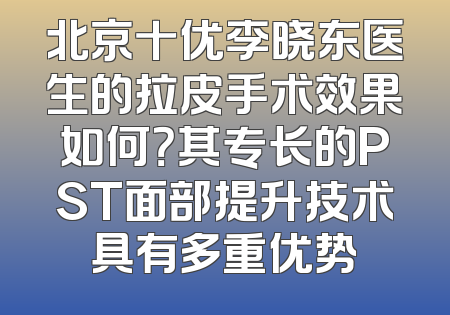 北京十优李晓东医生的拉皮手术效果如何？其专长的PST面部提升技术具有多重优势
