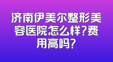 济南伊美尔整形美容医院怎么样？费用高吗？