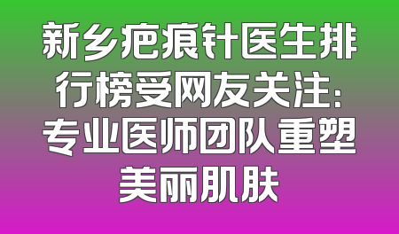 新乡疤痕针医生排行榜受网友关注：专业医师团队重塑美丽肌肤