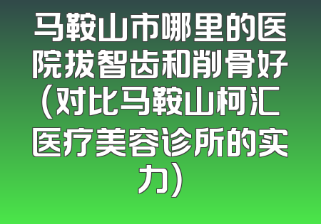 马鞍山市哪里的医院拔智齿和削骨好（对比马鞍山柯汇医疗美容诊所的实力）