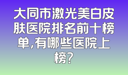 大同市激光美白皮肤医院排名前十榜单，有哪些医院上榜？