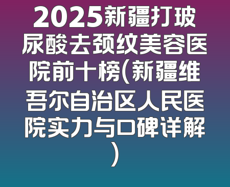 2025新疆打玻尿酸去颈纹美容医院前十榜（新疆维吾尔自治区人民医院实力与口碑详解）