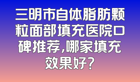 三明市自体脂肪颗粒面部填充医院口碑推荐，哪家填充效果好？