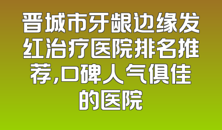 晋城市牙龈边缘发红治疗医院排名推荐，口碑人气俱佳的医院