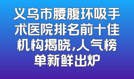 义乌市腰腹环吸手术医院排名前十佳机构揭晓，人气榜单新鲜出炉