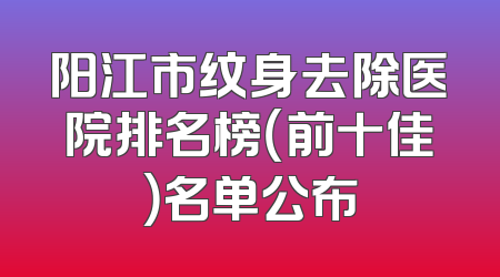 阳江市纹身去除医院排名榜（前十佳）名单公布