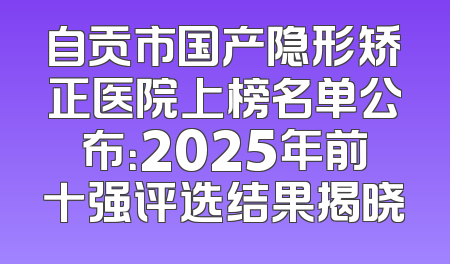自贡市国产隐形矫正医院上榜名单公布：2025年前十强评选结果揭晓