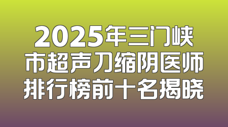2025年三门峡市超声刀缩阴医师排行榜前十名揭晓