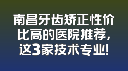南昌牙齿矫正性价比高的医院推荐，这3家技术专业！