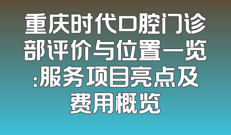 重庆时代口腔门诊部评价与位置一览：服务项目亮点及费用概览