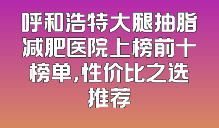 呼和浩特大腿抽脂减肥医院上榜前十榜单，性价比之选推荐