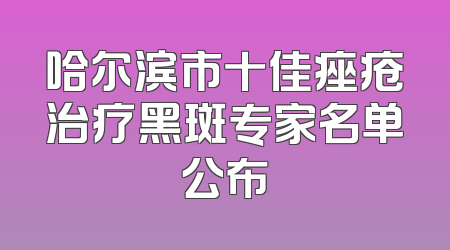 哈尔滨市十佳痤疮治疗黑斑专家名单公布