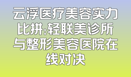 云浮医疗美容实力比拼：轻联美诊所与整形美容医院在线对决