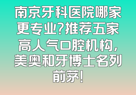 南京牙科医院哪家更专业？推荐五家高人气口腔机构，美奥和牙博士名列前茅！