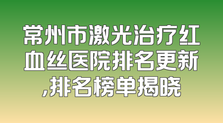 常州市激光治疗红血丝医院排名更新，排名榜单揭晓