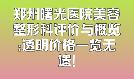 郑州曙光医院美容整形科评价与概览：透明价格一览无遗！