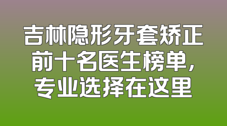 吉林隐形牙套矫正前十名医生榜单，专业选择在这里