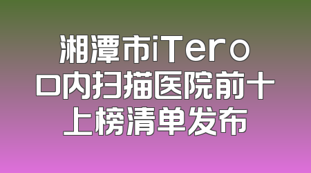 湘潭市iTero口内扫描医院前十上榜清单发布
