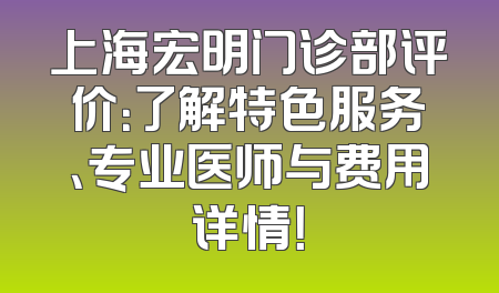 上海宏明门诊部评价：了解特色服务、专业医师与费用详情！