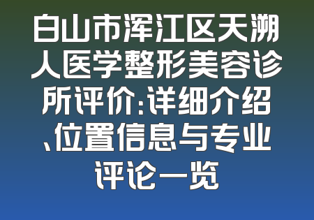 白山市浑江区天溯人医学整形美容诊所评价：详细介绍、位置信息与专业评论一览
