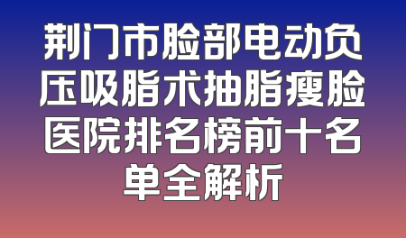 荆门市脸部电动负压吸脂术抽脂瘦脸医院排名榜前十名单全解析