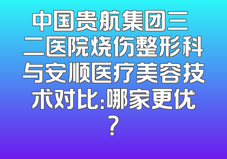 中国贵航集团三〇二医院烧伤整形科与安顺医疗美容技术对比：哪家更优？