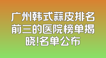 广州韩式蒜皮排名前三的医院榜单揭晓！名单公布