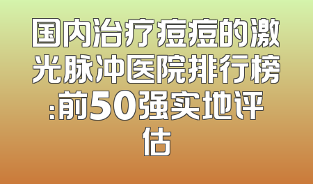 国内治疗痘痘的激光脉冲医院排行榜：前50强实地评估