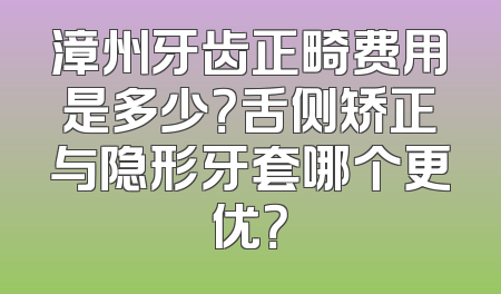 漳州牙齿正畸费用是多少？舌侧矫正与隐形牙套哪个更优？